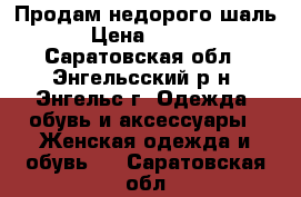 Продам недорого шаль  › Цена ­ 1 000 - Саратовская обл., Энгельсский р-н, Энгельс г. Одежда, обувь и аксессуары » Женская одежда и обувь   . Саратовская обл.